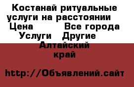 Костанай-ритуальные услуги на расстоянии. › Цена ­ 100 - Все города Услуги » Другие   . Алтайский край